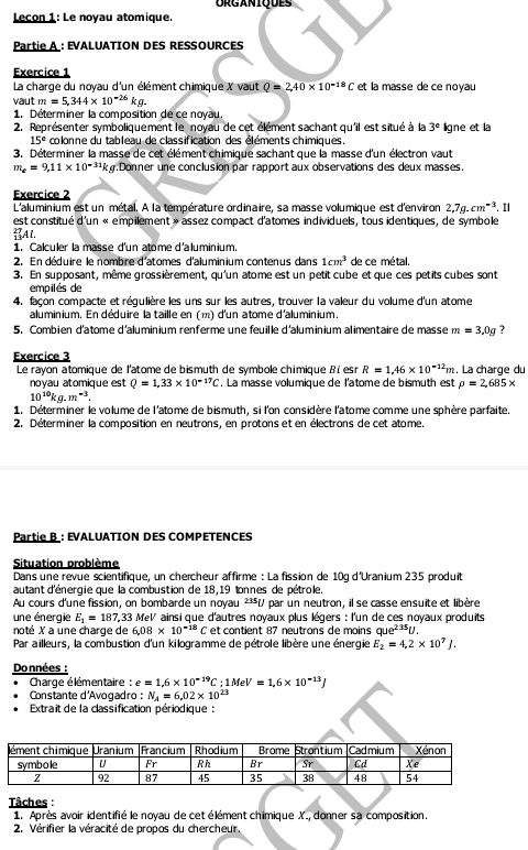 Lecon 1: Le noyau atomique.
Partie A : evaluATIOn des ressources
Exercice 1
La charge du noyau d'un élément chimique X vaut Q=2,40* 10^(-18)C et la masse de ce noyau
vaut m=5,344* 10^(-26)kg.
1. Déterminer la composition de ce novau.
2. Représenter symboliquement le noyau de cet élément sachant qu'il est situé à la 3° ligne et la
15° colonne du tableau de classification des éléments chimiques.
3. Déterminer la masse de cet élément chimique sachant que la masse d'un électron vaut
m_e=9,11* 10^(-31)k g. Donner une conclusion par rapport aux observations des deux masses.
Exercice 2
L'aluminium est un métal. À la température ordinaire, sa masse volumique est d'environ 2.7g.cm^(-3).11
est constitué d'un « empilement » assez compact d'atomes individuels, tous identiques, de symbole
Al.
1. Calculer la masse d'un atome d'aluminium.
2. En déduire le nombre d'atomes d'aluminium contenus dans 1cm^3 de ce métal.
3. En supposant, même grossièrement, qu'un atome est un petit cube et que ces petits cubes sont
empilés de
4. façon compacte et régulière les uns sur les autres, trouver la valeur du volume d'un atome
aluminium. En déduire la taille en (m) d'un atome d'aluminium.
5. Combien d'atome d'aluminium renferme une feuille d'aluminium alimentaire de masse m=3,0g 7
Exercice 3
Le rayon atomique de l'atome de bismuth de symbole chimique Bi esr R=1.46* 10^(-12)m. La charge du
noyau atomique est Q=1,33* 10^(-17)C. La masse volumique de l'atome de bismuth est rho =2,685*
10^(10)kg.m^(-3).
1. Déterminer le volume de l'atome de bismuth, si l'on considère l'atome comme une sphère parfaite
2. Déterminer la composition en neutrons, en protons et en électrons de cet atome.
Partie B : EVALUATION DES COMPETENCES
Situation problème
Dans une revue scientifique, un chercheur affirme : La fission de 10q d'Uranium 235 produit
autant d'énergie que la combustion de 18,19 tonnes de pétrole.
Au cours d'une fission, on bombarde un noyau ²³V par un neutron, il se casse ensuite et libère
une énergie E_1=187,33 MeV ainsi que d'autres noyaux plus légers : l'un de ces noyaux produits
noté X a une charge de 6.08* 10^(-18)C et contient 87 neutrons de moins que^(235)U.
Par ailleurs, la combustion d'un kilogramme de pétrole libère une énergie E_2=4,2* 10^7J.
Données :
Charge élémentaire : e=1,6* 10^(-19)C;1MeV=1,6* 10^(-13)J
Constante d'Avogadro : N_A=6,02* 10^(23)
Extrait de la classification périodique :
Tâches :
1. Après avoir identifié le noyau de cet élément chimique X., donner sa composition.
2. Vérifier la véracité de propos du chercheur.