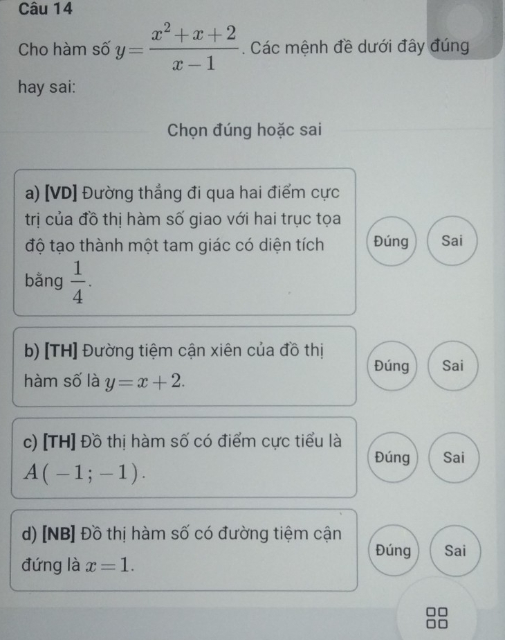 Cho hàm số y= (x^2+x+2)/x-1 . Các mệnh đề dưới đây đúng
hay sai:
Chọn đúng hoặc sai
a) [VD] Đường thẳng đi qua hai điểm cực
trị của đồ thị hàm số giao với hai trục tọa
độ tạo thành một tam giác có diện tích Đúng Sai
bằng  1/4 . 
b) [TH] Đường tiệm cận xiên của đồ thị
Đúng Sai
hàm số là y=x+2. 
c) [TH] Đồ thị hàm số có điểm cực tiểu là
Đúng Sai
A(-1;-1). 
d) [NB] Đồ thị hàm số có đường tiệm cận
Đúng Sai
đứng là x=1.