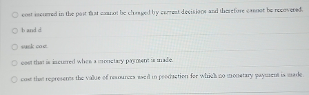 cost incurred in the past that cannot be changed by current decisions and therefore cannot be recovered.
b and d
sunk cost.
cost that is incurred when a monetary payment is made.
cost that represents the value of resources used in production for which no monetary payment is made.