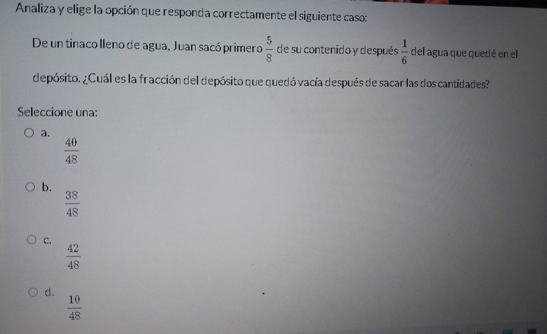 Analiza y elige la opción que responda correctamente el siguiente caso:
De un tinaco lleno de agua, Juan sacó primero  5/8  de su contenido y después  1/6  del agua que quedé en el
depósito. ¿Cuál es la fracción del depósito que quedó vacía después de sacar las dos cantidades?
Seleccione una:
a.
 40/48 
b.
 38/48 
C.
 42/48 
d.
 10/48 