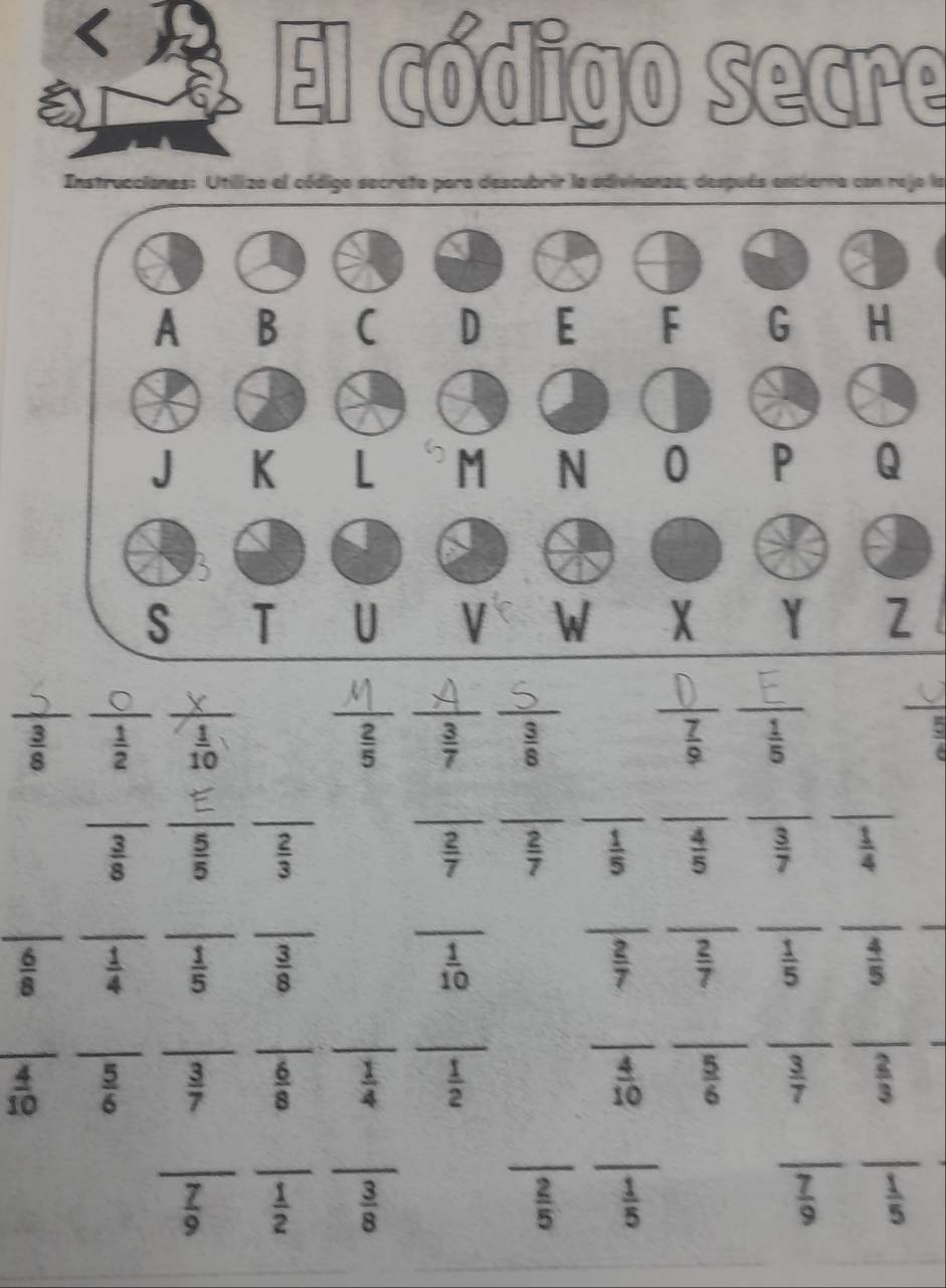 El código secre
Instruccianes: Utiliza el código secreto para descubrir la adivinanza; después encierra con rejo la
__
_
 3/8   1/2  frac 1 _
__
_
_
_
 2/5   3/7   3/8   7/9   1/5   □ /4 
__
_
__
__
_
_
 3/8   5/5   2/3   2/7   2/7   1/5   4/5   3/7   1/4 
_
_
__
_
__
__
_
 6/8   1/4   1/5   3/8   1/10   2/7   2/7   1/5   4/5 
_
_
_
_
__
_
_
__
_
 4/10   5/6   3/7   6/8   1/4   1/2   4/10   5/6   3/7   2/3 
_
__
_
_
__
 7/9   1/2   3/8   2/5   1/5   7/9   1/5 