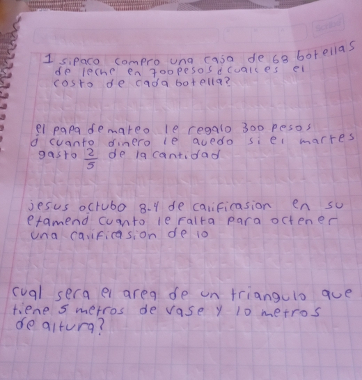 sipaco compro una casa de 6a borellas 
de leche engoopesos dcualces el 
cosro de cadabotella? 
el papa demareo le regalo 300 pesos
d cuanto dinero le auedo si el marres 
gasto  2/5  de la cantidad 
jesus octubo 8. 1 de calificasion en so 
efamend cuanto le Falta para octener 
una caificasion de 10
cual sera el area de on triangulo que 
tiene smetros de vase y 10 metros
de alturg?