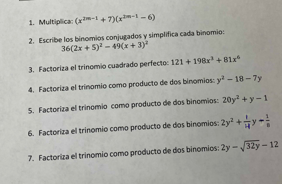 Multiplica: (x^(2m-1)+7)(x^(2m-1)-6)
2. Escribe los binomios conjugados y simplifica cada binomio:
36(2x+5)^2-49(x+3)^2
3. Factoriza el trinomio cuadrado perfecto: 121+198x^3+81x^6
4. Factoriza el trinomio como producto de dos binomios: y^2-18-7y
5. Factoriza el trinomio como producto de dos binomios: 20y^2+y-1
6. Factoriza el trinomio como producto de dos binomios: 2y^2+ 1/4  y arrow  1/8 
7. Factoriza el trinomio como producto de dos binomios: 2y-sqrt(32y)-12