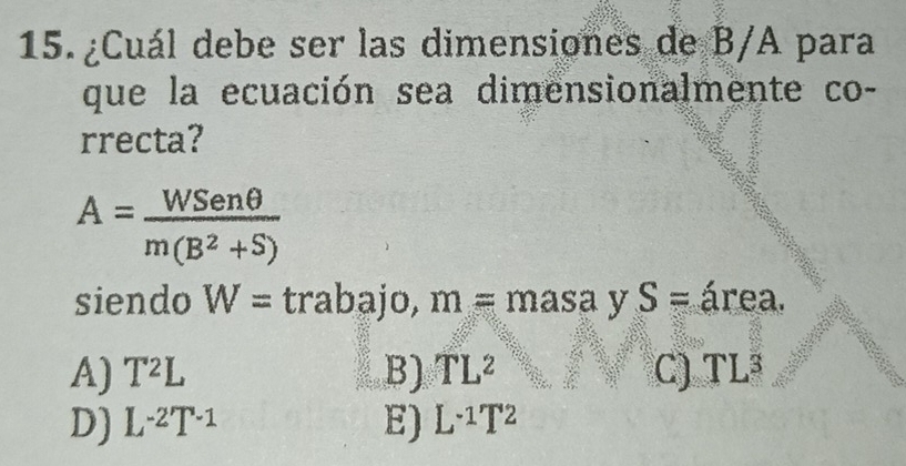 ¿Cuál debe ser las dimensiones de B/A para
que la ecuación sea dimensionalmente co-
rrecta?
A= WSenθ /m(B^2+S) 
siendo W= trabajo, m=masa y S= área.
A) T^2L B) TL^2 C) TL³
D) L^(-2)T^(-1) E) L^(-1)T^2