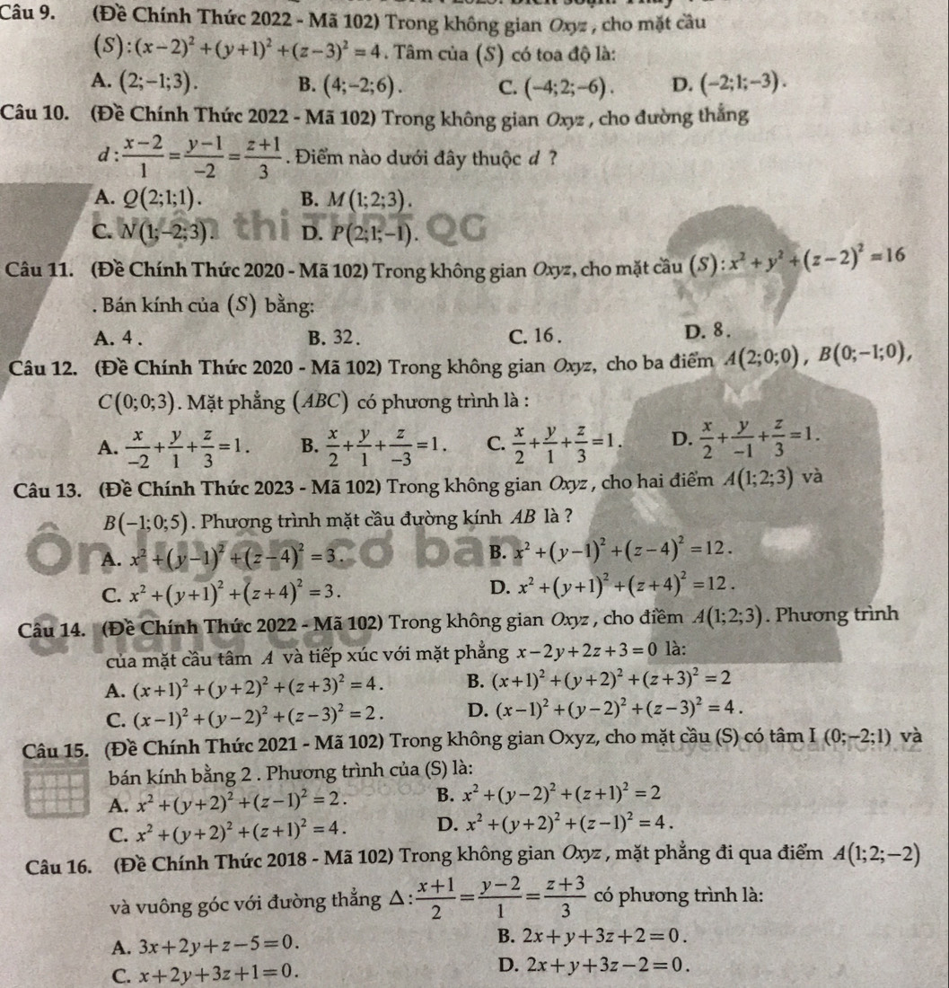 (Đề Chính Thức 2022 - Mã 102) Trong không gian Oxyz , cho mặt cầu
(S):(x-2)^2+(y+1)^2+(z-3)^2=4. Tâm của (S) có toa độ là:
A. (2;-1;3). B. (4;-2;6). C. (-4;2;-6). D. (-2;1;-3).
Câu 10. (Đề Chính Thức 2022 - Mã 102) Trong không gian Oxyz , cho đường thắng
d :  (x-2)/1 = (y-1)/-2 = (z+1)/3 . Điểm nào dưới đây thuộc đ ?
A. Q(2;1;1). B. M(1;2;3).
C. N(1;-2;3) D. P(2;1;-1)
Câu 11. (Đề Chính Thức 2020 - Mã 102) Trong không gian Oxyz, cho mặt cầu (S) : x^2+y^2+(z-2)^2=16. Bán kính của (S) bằng:
A. 4 . B. 32 . C. 16 . D. 8.
Câu 12. (Đề Chính Thức 2020 - Mã 102) Trong không gian Oxyz, cho ba điểm A(2;0;0),B(0;-1;0),
C(0;0;3). Mặt phẳng (ABC) có phương trình là :
A.  x/-2 + y/1 + z/3 =1. B.  x/2 + y/1 + z/-3 =1. C.  x/2 + y/1 + z/3 =1. D.  x/2 + y/-1 + z/3 =1.
Câu 13. (Đề Chính Thức 2023 - Mã 102) Trong không gian Oxyz , cho hai điểm A(1;2;3) và
B(-1;0;5). Phương trình mặt cầu đường kính AB là ?
A. x^2+(y-1)^2+(z-4)^2=3
B. x^2+(y-1)^2+(z-4)^2=12.
D.
C. x^2+(y+1)^2+(z+4)^2=3. x^2+(y+1)^2+(z+4)^2=12.
Câu 14. (Đề Chính Thức 2022 - Mã 102) Trong không gian Oxyz , cho điềm A(1;2;3). Phương trình
của mặt cầu tâm A và tiếp xúc với mặt phẳng x-2y+2z+3=0 là:
A. (x+1)^2+(y+2)^2+(z+3)^2=4. B. (x+1)^2+(y+2)^2+(z+3)^2=2
C. (x-1)^2+(y-2)^2+(z-3)^2=2. D. (x-1)^2+(y-2)^2+(z-3)^2=4.
Câu 15. (Đề Chính Thức 2021 - Mã 102) Trong không gian Oxyz, cho mặt cầu (S) có tâm I(0;-2;1) và
bán kính bằng 2 . Phương trình của (S) là:
A. x^2+(y+2)^2+(z-1)^2=2. B. x^2+(y-2)^2+(z+1)^2=2
C. x^2+(y+2)^2+(z+1)^2=4. D. x^2+(y+2)^2+(z-1)^2=4.
Câu 16. (Đề Chính Thức 2018 - Mã 102) Trong không gian Oxyz , mặt phẳng đi qua điểm A(1;2;-2)
và vuông góc với đường thẳng Δ :  (x+1)/2 = (y-2)/1 = (z+3)/3  có phương trình là:
A. 3x+2y+z-5=0.
B. 2x+y+3z+2=0.
C. x+2y+3z+1=0.
D. 2x+y+3z-2=0.