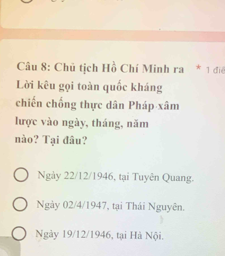 Chủ tịch Hồ Chí Minh ra * 1 điê
Lời kêu gọi toàn quốc kháng
chiến chống thực dân Pháp xâm
lược vào ngày, tháng, năm
nào? Tại đâu?
Ngày 22/12/1946, tại Tuyên Quang.
Ngày 02/4 /1947, tại Thái Nguyên.
Ngày 19/12 /1946, tại Hà Nội.