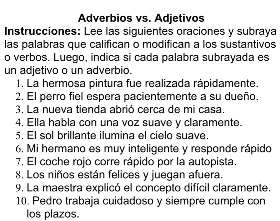 Adverbios vs. Adjetivos 
Instrucciones: Lee las siguientes oraciones y subraya 
las palabras que califican o modifican a los sustantivos 
o verbos. Luego, indica si cada palabra subrayada es 
un adjetivo o un adverbio. 
1. La hermosa pintura fue realizada rápidamente. 
2. El perro fiel espera pacientemente a su dueño. 
3. La nueva tienda abrió cerca de mi casa. 
4. Ella habla con una voz suave y claramente. 
5. El sol brillante ilumina el cielo suave. 
6. Mi hermano es muy inteligente y responde rápido 
7. El coche rojo corre rápido por la autopista. 
8. Los niños están felices y juegan afuera. 
9. La maestra explicó el concepto difícil claramente. 
10. Pedro trabaja cuidadoso y siempre cumple con 
los plazos.