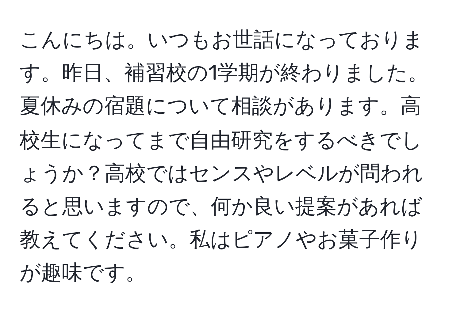 こんにちは。いつもお世話になっております。昨日、補習校の1学期が終わりました。夏休みの宿題について相談があります。高校生になってまで自由研究をするべきでしょうか？高校ではセンスやレベルが問われると思いますので、何か良い提案があれば教えてください。私はピアノやお菓子作りが趣味です。