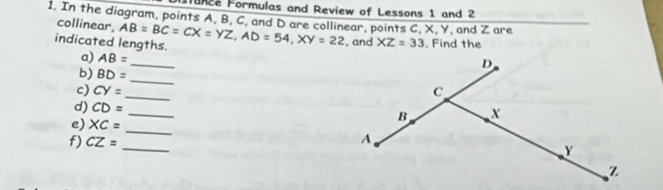 Funce Formulas and Review of Lessons 1 and 2 
1. In the diagram, points A, B, C, and D are collinear, points C, X, Y, and Z are 
collinear, 
indicated lengths. AB=BC=CX=YZ, AD=54, XY=22 , and XZ=33. Find the 
_ 
a) AB=
_ 
b) BD=
c) CY= _ 
d) CD=
_ 
e) XC=
_ 
_ 
f) CZ=