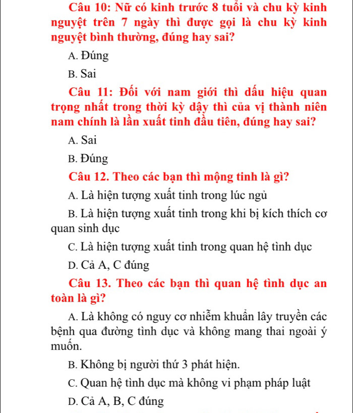 Nữ có kinh trước 8 tuổi và chu kỳ kinh
nguyệt trên 7 ngày thì được gọi là chu kỳ kinh
nguyệt bình thường, đúng hay sai?
A. Đúng
B. Sai
Câu 11: Đối với nam giới thì dấu hiệu quan
trọng nhất trong thời kỳ dậy thì của vị thành niên
nam chính là lần xuất tinh đầu tiên, đúng hay sai?
A. Sai
B. Đúng
Câu 12. Theo các bạn thì mộng tinh là gì?
A. Là hiện tượng xuất tinh trong lúc ngủ
B. Là hiện tượng xuất tinh trong khi bị kích thích cơ
quan sinh dục
C. Là hiện tượng xuất tinh trong quan hệ tình dục
D. Cả A, C đúng
Câu 13. Theo các bạn thì quan hệ tình dục an
toàn là gì?
A. Là không có nguy cơ nhiễm khuần lây truyền các
bệnh qua đường tình dục và không mang thai ngoài ý
muốn.
B. Không bị người thứ 3 phát hiện.
C. Quan hệ tình dục mà không vi phạm pháp luật
D. Cả A, B, C đúng