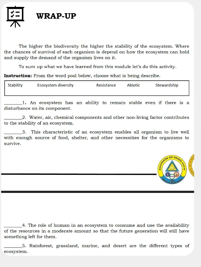 C= WRAP-UP
The higher the biodiversity the higher the stability of the ecosystem. Where
the chances of survival of each organism is depend on how the ecosystem can hold
and supply the demand of the organism lives on it.
To sum up what we have learned from this module let's do this activity.
Instruction: From the word pool below, choose what is being describe.
Stability Ecosystem diversity Resistance Abiotic Stewardship
_1. An ecosystem has an ability to remain stable even if there is a
disturbance on its component.
_2. Water, air, chemical components and other non-living factor contributes
to the stability of an ecosystem.
_3. This characteristic of an ecosystem enables all organism to live well
with enough source of food, shelter, and other necessities for the organisms to
survive.
vsion df pas8
a
a
_4. The role of human in an ecosystem to consume and use the availability
of the resources in a moderate amount so that the future generation will still have
something left for them.
_5. Rainforest, grassland, marine, and desert are the different types of
ecosystem.