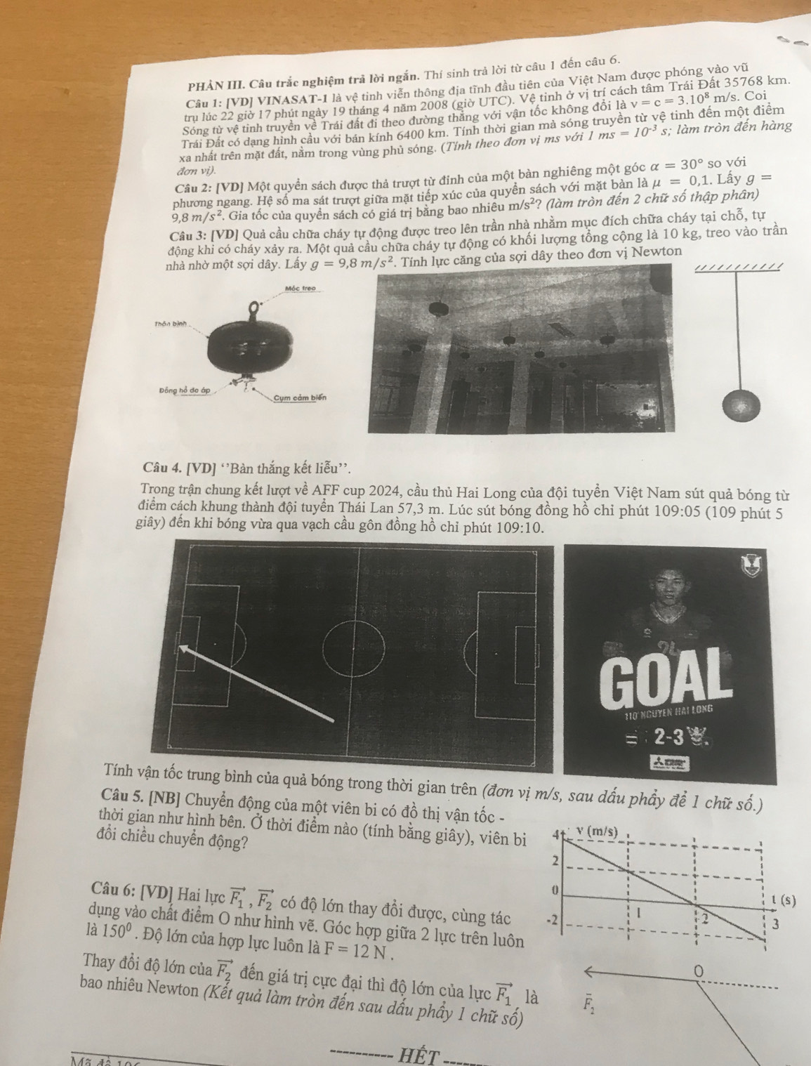 overline U
PHẢN III. Câu trắc nghiệm trả lời ngắn. Thí sinh trả lời từ câu 1 đến câu 6.
Câu 1: [VD] VINASAT-1 là vệ tinh viễn thông địa tĩnh đầu tiên của Việt Nam được phóng vào v ất 35768 km.
trụ lúc 22 giờ 17 phút ngày 19 tháng 4 năm 2008 (giờ UTC). Vệ tinh ở vị trí các
Sóng từ vệ tinh truyền về Trái đất đi theo đường thắng với vận tốc không đổi là v=c=3.10^8 m/s. Coi
Trái Đất có dạng hình cầu với bán kính 6400 km. Tính thời gian mả sóng truyền từ vệ tinh đến một điểm
xa nhất trên mặt đất, nằm trong vùng phủ sóng. (Tính theo đơn vị ms với 1ms=10^(-3) s; làm tròn đến hàng
đơn vi).
Câu 2: [VD] Một quyền sách được thả trượt từ đỉnh của một bàn nghiêng một góc alpha =30° so với
phương ngang. Hệ số ma sát trượt giữa mặt tiếp xúc của quyền sách với mặt bản là mu =0,1. Lấy g=
9,8m/s^2. Gia tốc của quyền sách có giá trị bằng bao nhiêu m/s^2 ? (làm tròn đến 2 chữ số thập phân)
Câu 3: [VD] Quả cầu chữa cháy tự động được treo lên trần nhà nhằm mục đích chữa cháy tại chỗ, tự
đông khi có cháy xảy ra. Một quả cầu chữa cháy tự động có khối lượng tổng cộng là 10 kg, treo vào trần
nhà nhờ một sợi dây. Lấy ng của sợi dây theo đơn vị Newton
Câu 4. [VD] ‘’Bàn thắng kết liễu”.
Trong trận chung kết lượt về AFF cup 2024, cầu thủ Hai Long của đội tuyển Việt Nam sút quả bóng từ
điểm cách khung thành đội tuyển Thái Lan 57,3 m. Lúc sút bóng đồng hồ chỉ phút 109:05 (109 phút 5
giây) đến khi bóng vừa qua vạch cầu gôn đồng hồ chỉ phút 109:10.
Tína quả bóng trong thời gian trên (đơn vị m/s, sau dấu phẩy để 1 chữ số.)
Câu 5. [NB] Chuyển động của một viên bi có đồ thị vận tốc -
thời gian như hình bên. Ở thời điểm nào (tính bằng giây), viên bi
đổi chiều chuyển động?
Câu 6: [VD] Hai lực vector F_1,vector F_2 có độ lớn thay đổi được, cùng tác 
dụng vào chất điểm O như hình vẽ. Góc hợp giữa 2 lực trên luôn
là 150°. Độ lớn của hợp lực luôn là F=12N.
0
Thay đổi độ lớn của vector F_2 đến giá trị cực đại thì độ lớn của lực vector F_1 là overline F_2
bao nhiêu Newton (Kết quả làm tròn đến sau dấu phầy 1 chữ số)
_
Hết_