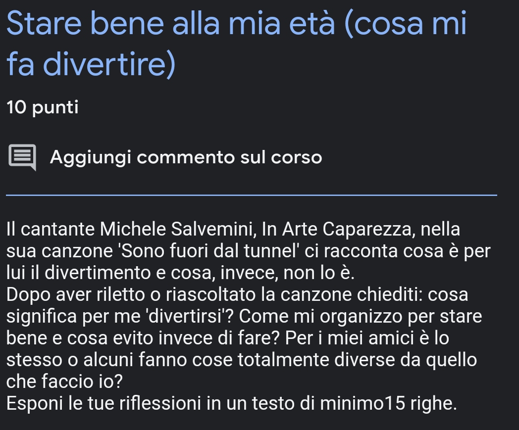 Stare bene alla mia età (cosa mi 
fa divertire) 
10 punti 
Aggiungi commento sul corso 
Il cantante Michele Salvemini, In Arte Caparezza, nella 
sua canzone 'Sono fuori dal tunnel' ci racconta cosa è per 
lui il divertimento e cosa, invece, non lo è. 
Dopo aver riletto o riascoltato la canzone chiediti: cosa 
significa per me 'divertirsi'? Come mi organizzo per stare 
bene e cosa evito invece di fare? Per i miei amici è lo 
stesso o alcuni fanno cose totalmente diverse da quello 
che faccio io? 
Esponi le tue riflessioni in un testo di minimo15 righe.