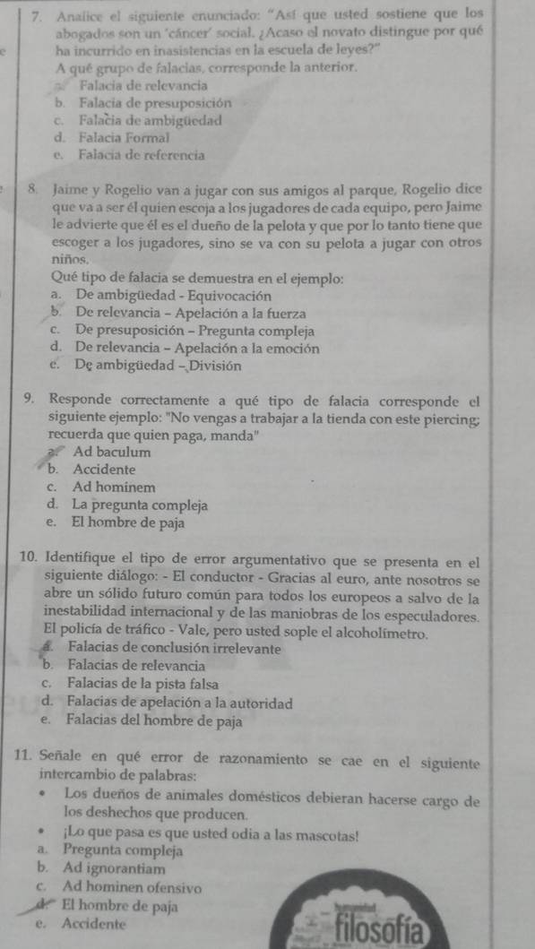 Analice el siguiente enunciado: “Así que usted sostiene que los
abogados son un ‘cáncer' social. ¿Acaso el novato distingue por qué
ha incurrido en inasistencias en la escuela de leyes?"
A qué grupo de falacias, corresponde la anterior.
2  Falacía de relevancia
b. Falacia de presuposición
c. Falacia de ambigüedad
d. Falacia Formal
e. Falacia de referencia
8. Jaime y Rogelio van a jugar con sus amigos al parque, Rogelio dice
que va a ser él quien escoja a los jugadores de cada equipo, pero Jaime
le advierte que él es el dueño de la pelota y que por lo tanto tiene que
escoger a los jugadores, sino se va con su pelota a jugar con otros
niños.
Qué tipo de falacia se demuestra en el ejemplo:
a. De ambigüedad - Equivocación
b. De relevancia - Apelación a la fuerza
c. De presuposición - Pregunta compleja
d. De relevancia - Apelación a la emoción
e. De ambigüedad -División
9. Responde correctamente a qué tipo de falacia corresponde el
siguiente ejemplo: "No vengas a trabajar a la tienda con este piercing;
recuerda que quien paga, manda"
Ad baculum
b. Accidente
c. Ad hominem
d. La pregunta compleja
e. El hombre de paja
10. Identifique el tipo de error argumentativo que se presenta en el
siguiente diálogo: - El conductor - Gracias al euro, ante nosotros se
abre un sólido futuro común para todos los europeos a salvo de la
inestabilidad internacional y de las maniobras de los especuladores.
El policía de tráfico - Vale, pero usted sople el alcoholímetro.
Falacias de conclusión irrelevante
b. Falacias de relevancia
c. Falacias de la pista falsa
d. Falacias de apelación a la autoridad
e. Falacias del hombre de paja
11. Señale en qué error de razonamiento se cae en el siguiente
intercambio de palabras:
Los dueños de animales domésticos debieran hacerse cargo de
los deshechos que producen.
¡Lo que pasa es que usted odia a las mascotas!
a. Pregunta compleja
b. Ad ignorantiam
c. Ad hominen ofensivo
d.El hombre de paja
e. Accidente filosofía