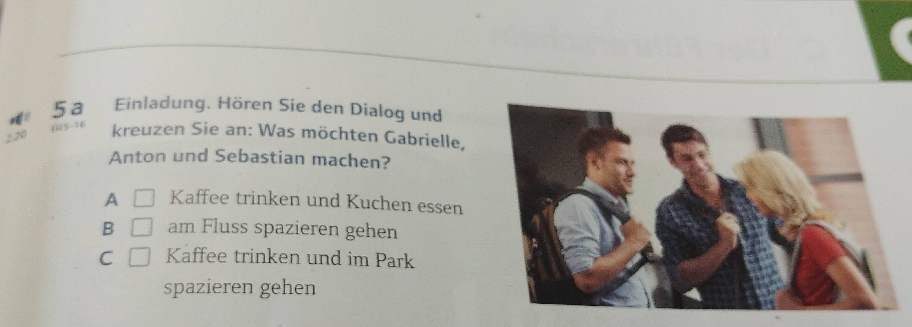 5a Einladung. Hören Sie den Dialog und
(15 - 16 kreuzen Sie an: Was möchten Gabrielle,
2. 20
Anton und Sebastian machen?
A □ Kaffee trinken und Kuchen essen
B □ am Fluss spazieren gehen
C □ Kaffee trinken und im Park
spazieren gehen