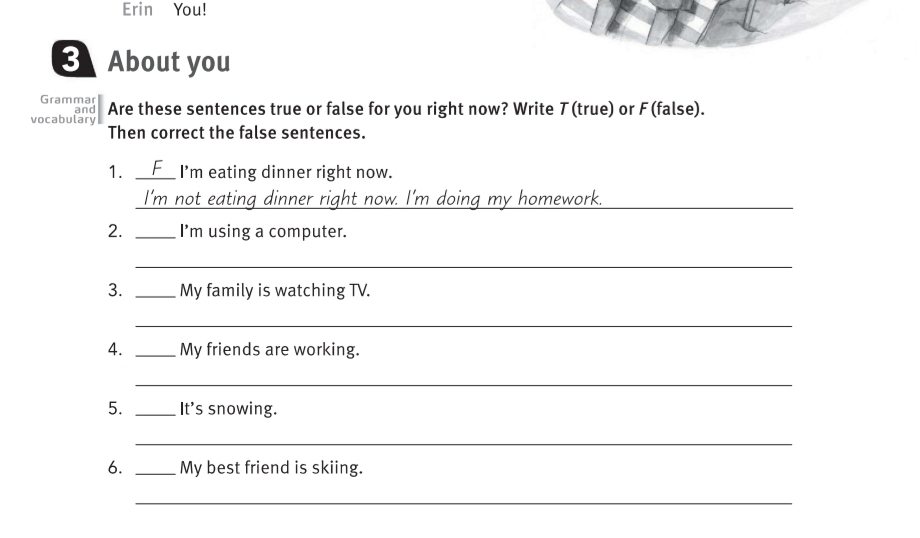 Erin You! 
3 About you 
Grammar 
vocabulary and Are these sentences true or false for you right now? Write T(true) or F (false). 
Then correct the false sentences. 
1. _F I’m eating dinner right now. 
I'm not eating dinner right now. I'm doing my homework._ 
2. _I'm using a computer. 
_ 
3. _My family is watching TV. 
_ 
4. _My friends are working. 
_ 
5. _It's snowing. 
_ 
6. _My best friend is skiing. 
_