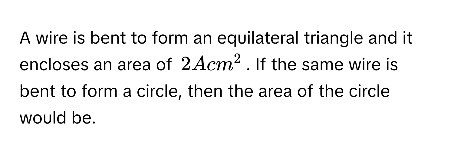 A wire is bent to form an equilateral triangle and it encloses an area of $2 A cm^2$. If the same wire is bent to form a circle, then the area of the circle would be.