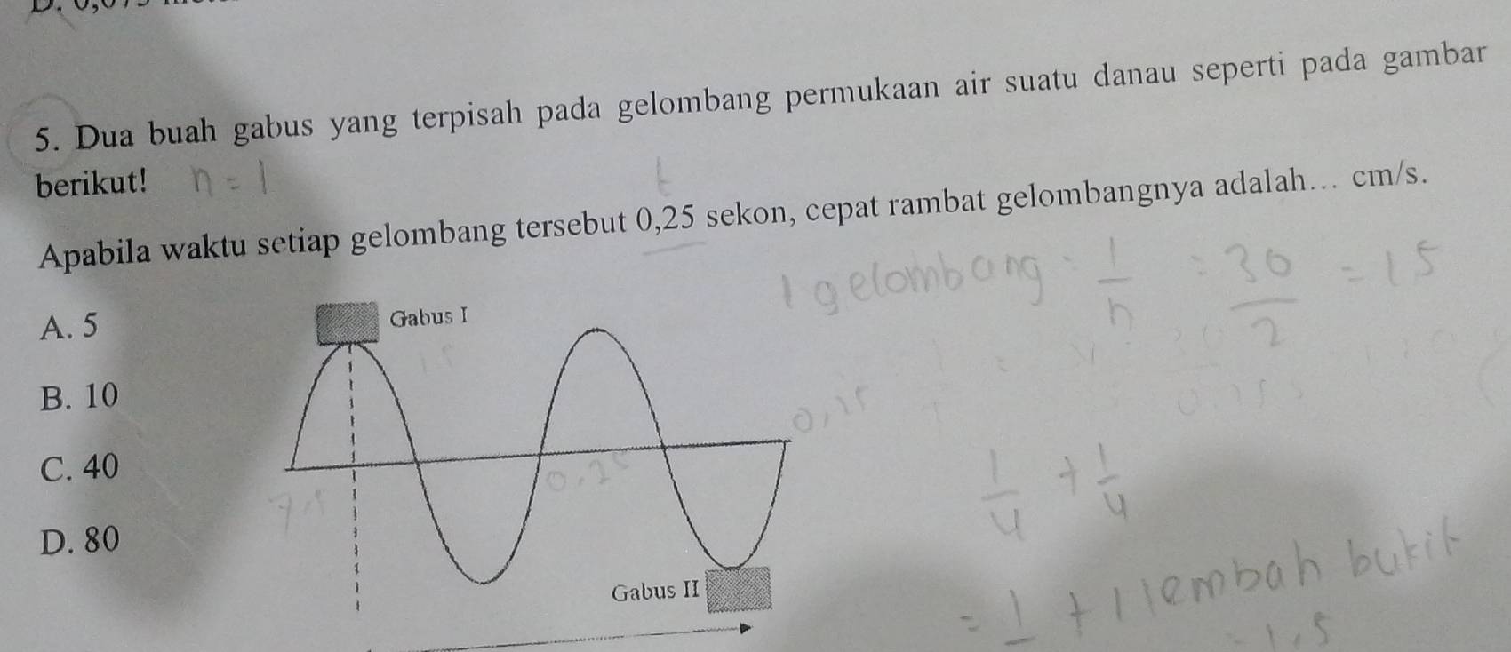 Dua buah gabus yang terpisah pada gelombang permukaan air suatu danau seperti pada gambar
berikut!
Apabila waktu setiap gelombang tersebut 0, 25 sekon, cepat rambat gelombangnya adalah... cm/s.
A. 5
B. 10
C. 40
D. 80