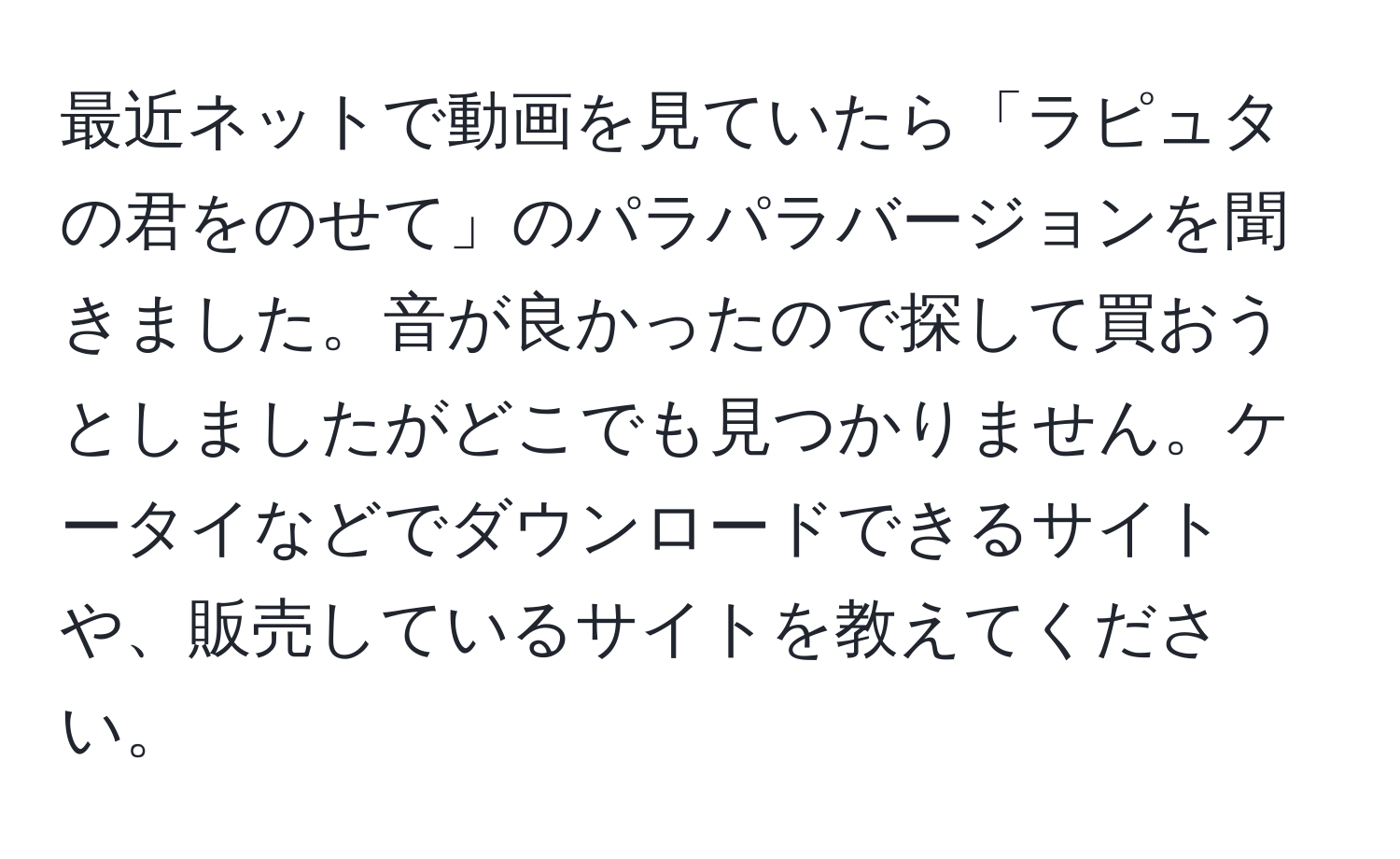 最近ネットで動画を見ていたら「ラピュタの君をのせて」のパラパラバージョンを聞きました。音が良かったので探して買おうとしましたがどこでも見つかりません。ケータイなどでダウンロードできるサイトや、販売しているサイトを教えてください。