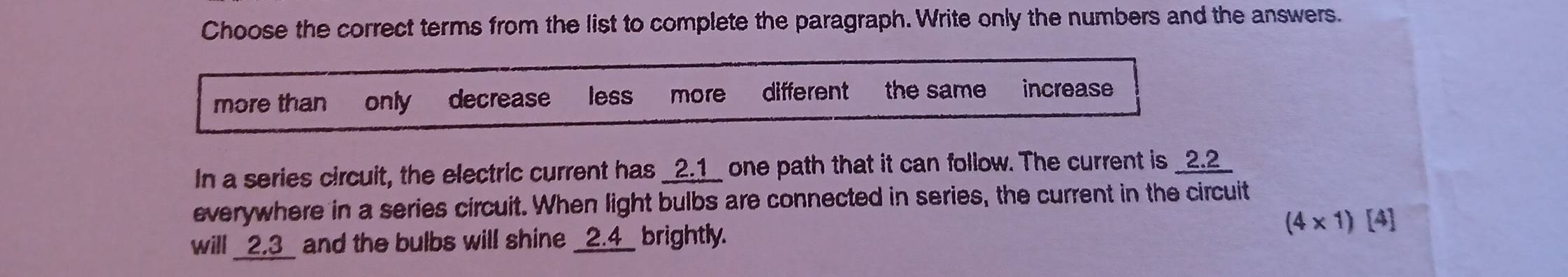 Choose the correct terms from the list to complete the paragraph. Write only the numbers and the answers.
more than only decrease less more different the same increase
In a series circuit, the electric current has _ 2.1 _ one path that it can follow. The current is _ 2.2 _
everywhere in a series circuit. When light bulbs are connected in series, the current in the circuit
will _ 2.3 _ and the bulbs will shine _ 2.4 _ brightly. (4* 1)[4]