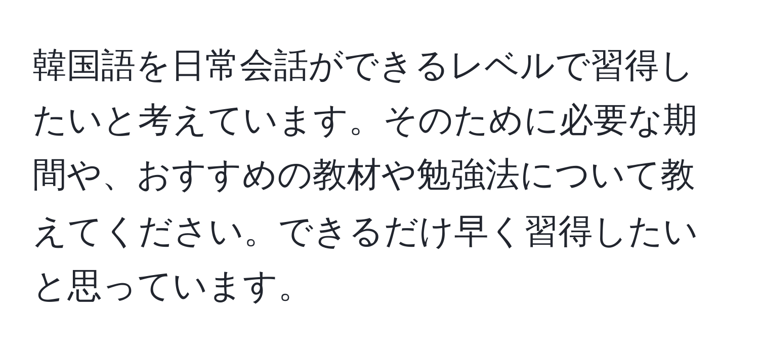 韓国語を日常会話ができるレベルで習得したいと考えています。そのために必要な期間や、おすすめの教材や勉強法について教えてください。できるだけ早く習得したいと思っています。