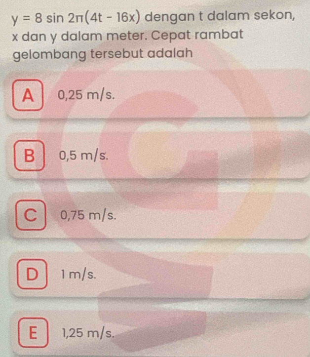 y=8sin 2π (4t-16x) dengan t dalam sekon,
x dan y dalam meter. Cepat rambat
gelombang tersebut adalah
A 0,25 m/s.
B │ 0,5 m/s.
C 0,75 m/s.
D 1m/s.
E 1,25 m/s.