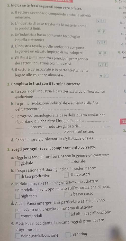 Canc
1. Indica se le frasi seguenti sono vere o false. a. Pe
ne
a. Il settore secondario comprende anche le attività
minerarie. pi
ν  F b. 1
b. L’industria di base trasforma le materie prime C
in prodotti finiti.
v F
c. Un’industria a basso contenuto tecnologico c. l
è quella elettronica.
ν F
d.
d. L’industria tessile e delle confezioni comporta
in genere un elevato impiego di manodopera. ν F 6. Co
e. Gli Stati Uniti sono tra i principali protagonisti
so
dei settori industriali più innovativi. v F
f. Il settore aerospaziale è in parte strettamente
legato alle esigenze alimentari. L F a.
2. Completa le frasi con il termine corretto.
a. La storia dell’industria è caratterizzata da un'incessante  h
evoluzione_
b. La prima rivoluzione industriale è avvenuta alla fine
del Settecento in_
c. I progressi tecnologici alla base della quarta rivoluzione
riguardano più che altro l'integrazione tra_
11
_, processi produttivi guidati dall _
_e operatori umani. 1.
d. Sono sempre più rilevanti la digitalizzazione e i_
3. Scegli per ogni frase il completamento corretto.
a. Oggi le catene di fornitura hanno in genere un carattere:
globale nazionale
b. Lespressione off-shoring indica il trasferimento:
di fasi produttive di lavoratori
c. Inizialmente, i Paesi emergenti avevano adottato
un modello di sviluppo basato sull’esportazione di beni:
high tech a basso costo
d. Alcuni Paesi emergenti, in particolare asiatici, hanno
poi avviato una crescita autonoma di attività:
commerciali ad alta specializzazione
e. Molti Paesi occidentali cercano oggi di promuovere
programmi di:
deindustrializzazione reshoring