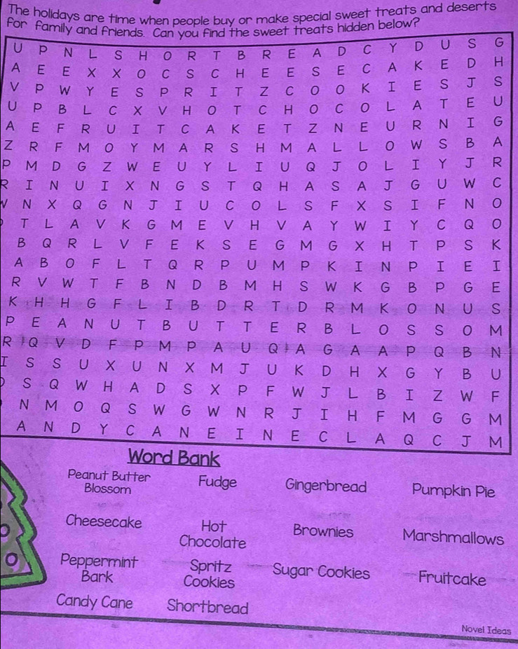 The holidays are time when people buy or make special sweet treats and deserts 
for below? 
UG 
AH 
VS 
U U 
A G 
Z A 
P R 
RIC 
WNO 
PTO 
BK 
AI 
RE 
K S 
P M 
R N 
I U 
P F 
NM 
AM 
Peanut Butter Fudge Gingerbread Pumpkin Pie 
Blossom 
。 Cheesecake Hot Brownies Marshmallows 
Chocolate 
Peppermint Spritz Sugar Cookies Fruitcake 
Bark Cookies 
Candy Cane Shortbread 
Novel Ideas