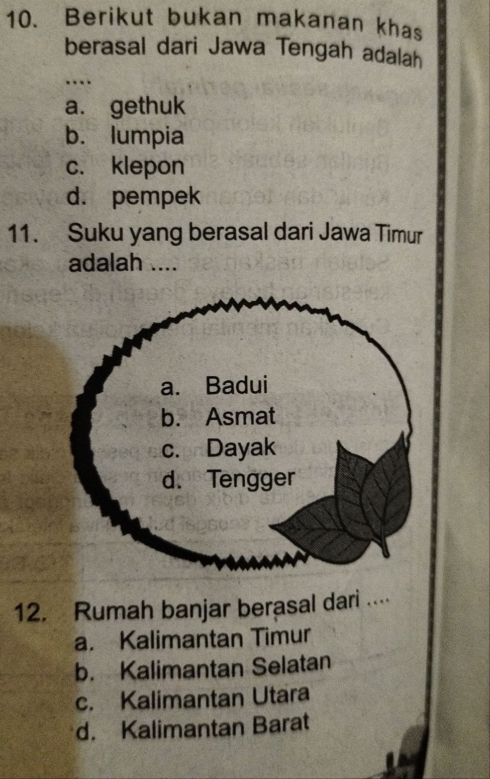 Berikut bukan makanan khas
berasal dari Jawa Tengah adalah
…
a. gethuk
b. lumpia
c. klepon
d. pempek
11. Suku yang berasal dari Jawa Timur
adalah ....
12. Rumah banjar berasal dari ....
a. Kalimantan Timur
b. Kalimantan Selatan
c. Kalimantan Utara
d. Kalimantan Barat