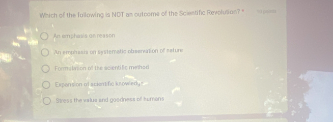 Which of the following is NOT an outcome of the Scientific Revolution? * 10 points
An emphasis on reason
An emphasis on systematic observation of nature
Formulation of the scientific method
Expansion of scientific knowledge
Stress the value and goodness of humans