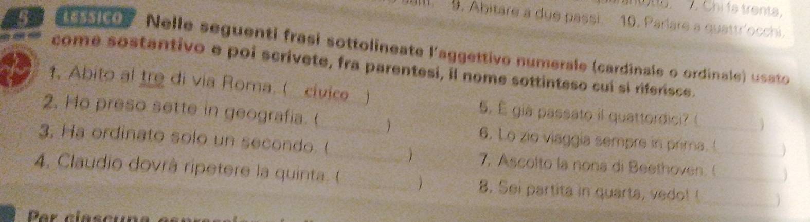 Chi 1a trenta, 
9. Abitare a due passi. 10. Parlare a quattr'occhi. 
ice Nelle seguenti frasi sottolineate l'aggettivo numerale (cardinale o ordinale) usato 
come sostantivo e poi scrivete, fra parentesi, il nome sottinteso cuí si riferisce. 
t, Abito al tre di via Roma. ( civice ) 
2. Ho preso sette in geografia. (_ 
5. É giá passato il quattordici? ( 
_ 
3. Ha ordinato solo un secondo. ( 
6. Lo zio viaggia sempre in prima. !__ 
7, Ascolto la nona di Beethoven. ( 
4. Claudio dovrà ripetere la quinta. ( _8. Sei partita in quarta, vedo! t__ 
