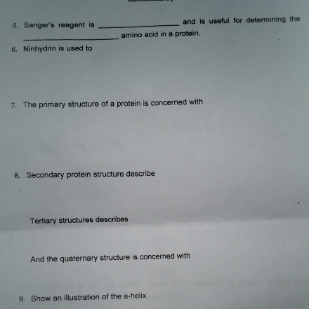 Sanger's reagent is _and is useful for determining the 
_ 
amino acid in a protein. 
6. Ninhydrin is used to 
7. The primary structure of a protein is concerned with 
8. Secondary protein structure describe 
Tertiary structures describes 
And the quaternary structure is concerned with 
9. Show an illustration of the a-helix