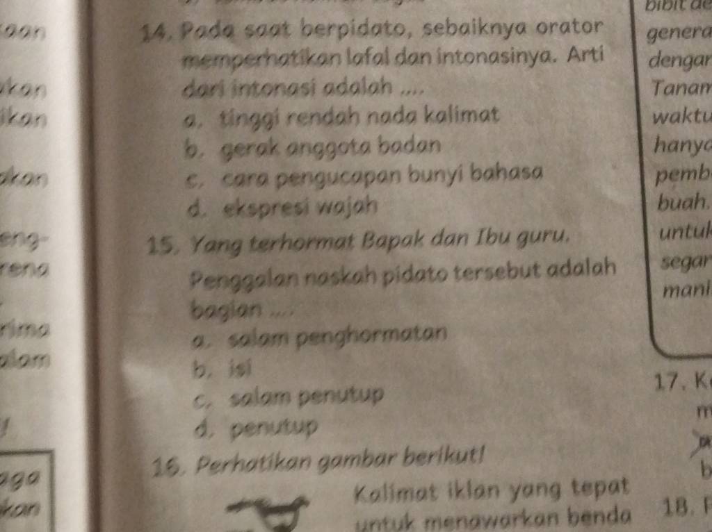 bibit de
14. Pada saat berpidato, sebaiknya orator genera
memperhatikan lafal dan intonasinya. Arti dengar
dari intonasi adalah .... Tanam
a. tinggi rendah nada kalimat waktu
b. gerak anggota badan hanyo
c. cara pengucapan bunyi bahasa pemb
d. ekspresi wajah buah.
eng 15. Yang terhormat Bapak dan Ibu guru. untul
rena
Penggalan naskah pidato tersebut adalah segar
mani
bagian ....
rima
a. salam penghormatan
alam
b, isi
17、 K
c. salam penutup
m
d. penutup
aga
16. Perhatikan gambar berikut!
DA
b
kon Kalimat iklan yang tepat
untuk menawarkan benda 18. F