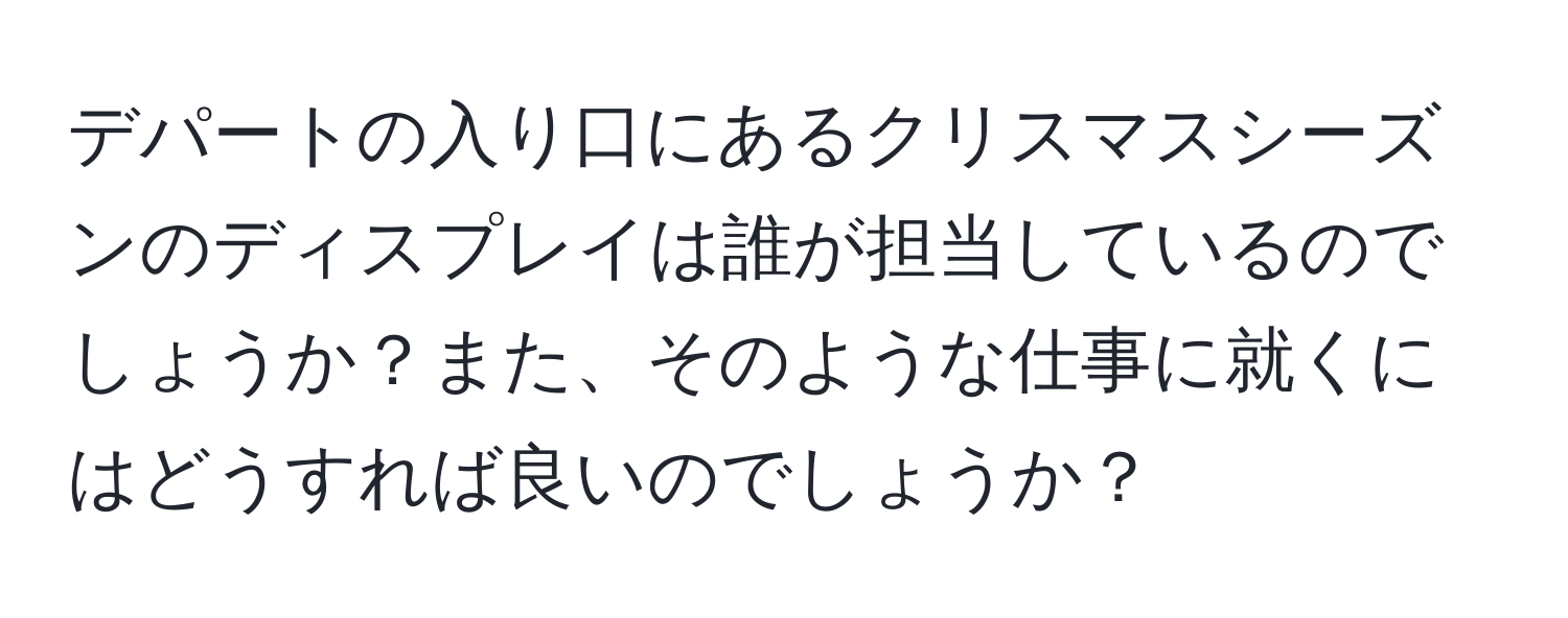 デパートの入り口にあるクリスマスシーズンのディスプレイは誰が担当しているのでしょうか？また、そのような仕事に就くにはどうすれば良いのでしょうか？