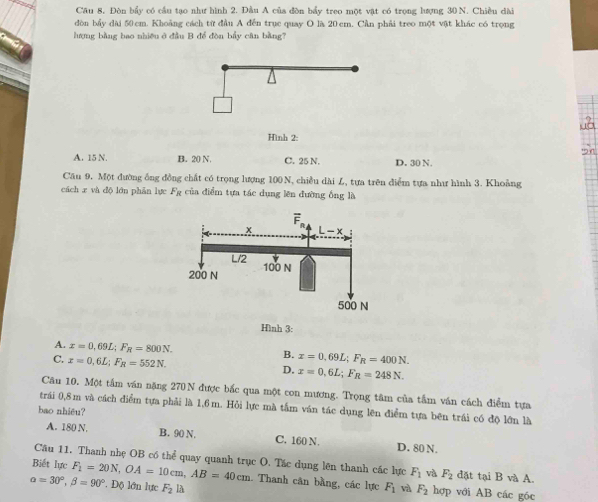 Cầu 8, Đòn bầy có cầu tạo như hình 2. Đầu A của đòn bầy treo một vật có trọng lượng 30 N. Chiều dài
dòn bầy dài 50 cm. Khoảng cách từ đầu A đến trục quay O là 20 cm. Cần phải treo một vật khác có trọng
hượng bằng bao nhiều ở đầu B để đòn bầy cân bằng?
Hình 2:
A. 15 N. B. 20 N. C. 25 N. D. 30 N.
Cầu 9. Một đường ông đồng chất có trọng lượng 100 N, chiều dài L, tựa trên điểm tựa như hình 3. Khoảng
cách x và độ lớn phản lực Fg của điểm tựa tác dụng lên đường ông là
Hình 3:
A. x=0,69L;F_R=800N. B. x=0.69L;F_R=400N.
C. x=0,6L;F_R=552N.
D. x=0,6L;F_R=248N.
Câu 10. Một tấm văn nặng 270N được bắc qua một con mương. Trọng tâm của tầm ván cách điểm tựa
trái 0,8m và cách điểm tựa phải là 1,6 m. Hỏi lực mà tấm ván tác dụng lên điểm tựa bên trái có độ lớn là
bao nhiều?
A. 180 N, B. 90 N. C. 160 N. D. 80 N.
Câu 11. Thanh nhẹ OB có thể quay quanh trục O. Tác dụng lên thanh các lực F_1 và F_2 đặt tại B và A.
Biết lực . Thanh cân bằng, các lực F_1 và F_2 hợp với AB các góc
alpha =30°,beta =90° F_1=20N,OA=10cm,AB=40cm * Độ lớn lực F_2 la