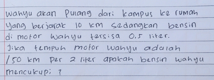 wanyu akan Pulang dari kampus kce ruman 
yang berjarak 10 km sadangkan bensin 
di motor wanyu tersisa 0. 5 liter. 
jika tumpur mofor wanyu adalah
150 km per 2 liter apokcan bensin wanyu 
mencukup;?