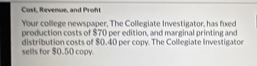 Cost, Revenue, and Pront 
Your college newspaper, The Collegiate Investigator, has fixed 
production costs of $70 per edition, and marginal printing and 
distribution costs of $0.40 per copy. The Collegiate Investigator 
sells for $0.50 copy.