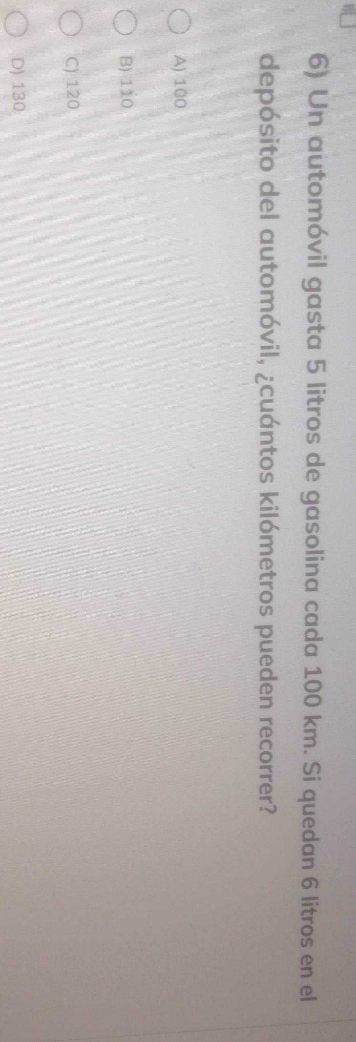 Un automóvil gasta 5 litros de gasolina cada 100 km. Si quedan 6 litros en el
depósito del automóvil, ¿cuántos kilómetros pueden recorrer?
A) 100
B) 110
C) 120
D) 130