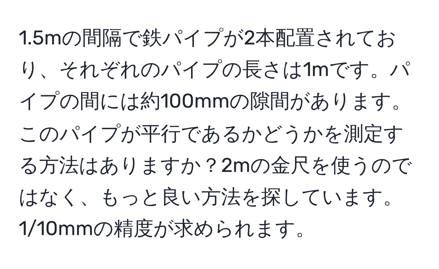 1.5mの間隔で鉄パイプが2本配置されており、それぞれのパイプの長さは1mです。パイプの間には約100mmの隙間があります。このパイプが平行であるかどうかを測定する方法はありますか？2mの金尺を使うのではなく、もっと良い方法を探しています。1/10mmの精度が求められます。