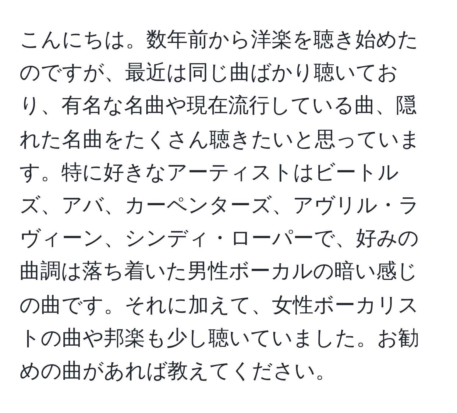 こんにちは。数年前から洋楽を聴き始めたのですが、最近は同じ曲ばかり聴いており、有名な名曲や現在流行している曲、隠れた名曲をたくさん聴きたいと思っています。特に好きなアーティストはビートルズ、アバ、カーペンターズ、アヴリル・ラヴィーン、シンディ・ローパーで、好みの曲調は落ち着いた男性ボーカルの暗い感じの曲です。それに加えて、女性ボーカリストの曲や邦楽も少し聴いていました。お勧めの曲があれば教えてください。