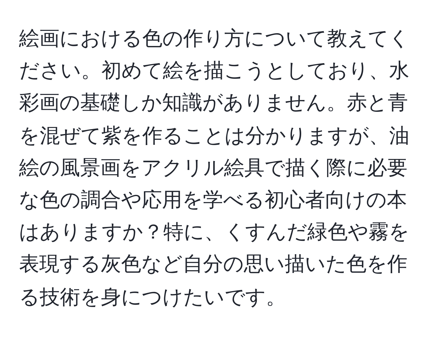 絵画における色の作り方について教えてください。初めて絵を描こうとしており、水彩画の基礎しか知識がありません。赤と青を混ぜて紫を作ることは分かりますが、油絵の風景画をアクリル絵具で描く際に必要な色の調合や応用を学べる初心者向けの本はありますか？特に、くすんだ緑色や霧を表現する灰色など自分の思い描いた色を作る技術を身につけたいです。