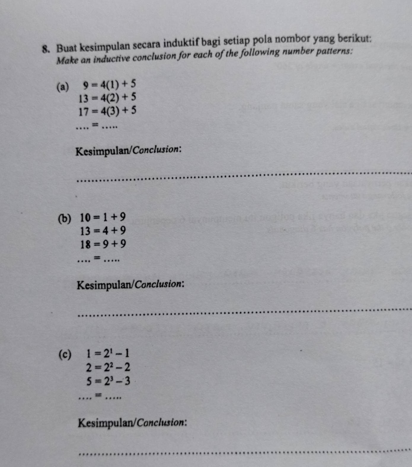 Buat kesimpulan secara induktif bagi setiap pola nombor yang berikut: 
Make an inductive conclusion for each of the following number patterns: 
(a) 9=4(1)+5
13=4(2)+5
17=4(3)+5
_ = _ · · 
Kesimpulan/Conclusion: 
_ 
(b) 10=1+9
13=4+9
18=9+9
__= 
Kesimpulan/Conclusion: 
_ 
(c) 1=2^1-1
2=2^2-2
5=2^3-3
_=_ 
Kesimpulan/Conclusion: 
_