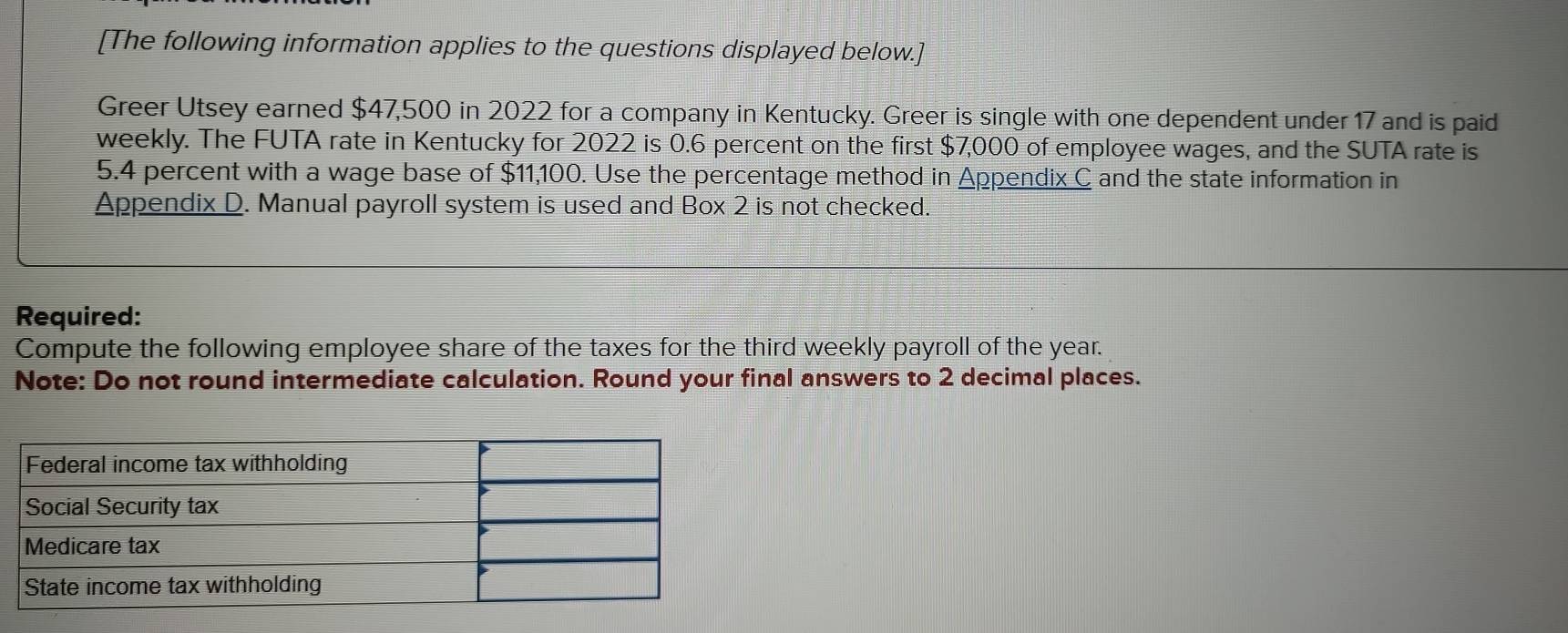 [The following information applies to the questions displayed below.] 
Greer Utsey earned $47,500 in 2022 for a company in Kentucky. Greer is single with one dependent under 17 and is paid 
weekly. The FUTA rate in Kentucky for 2022 is 0.6 percent on the first $7,000 of employee wages, and the SUTA rate is
5.4 percent with a wage base of $11,100. Use the percentage method in Appendix C and the state information in 
Appendix D. Manual payroll system is used and Box 2 is not checked. 
Required: 
Compute the following employee share of the taxes for the third weekly payroll of the year. 
Note: Do not round intermediate calculation. Round your final answers to 2 decimal places.