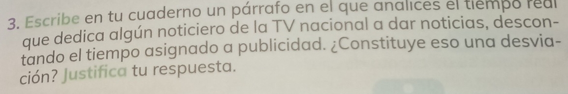 Escribe en tu cuaderno un párrafo en el que analices el tiempo real 
que dedica algún noticiero de la TV nacional a dar noticias, descon- 
tando el tiempo asignado a publicidad. ¿Constituye eso una desvia- 
ción? Justifica tu respuesta.