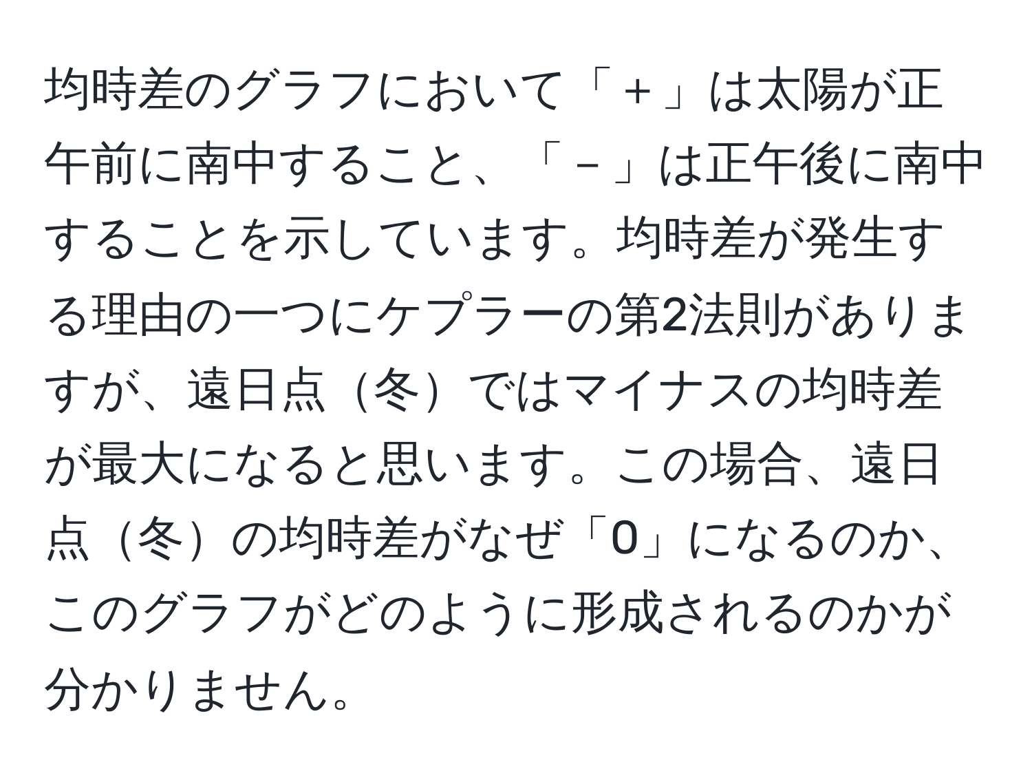 均時差のグラフにおいて「＋」は太陽が正午前に南中すること、「－」は正午後に南中することを示しています。均時差が発生する理由の一つにケプラーの第2法則がありますが、遠日点冬ではマイナスの均時差が最大になると思います。この場合、遠日点冬の均時差がなぜ「0」になるのか、このグラフがどのように形成されるのかが分かりません。