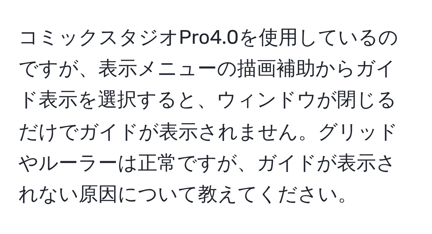 コミックスタジオPro4.0を使用しているのですが、表示メニューの描画補助からガイド表示を選択すると、ウィンドウが閉じるだけでガイドが表示されません。グリッドやルーラーは正常ですが、ガイドが表示されない原因について教えてください。