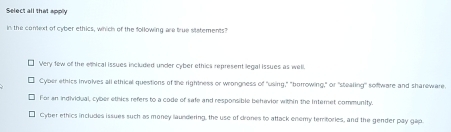 Select all that apply
in the conext of cyber ethics, which of the following are true statements
Very few of the ethical issues included under cyber ethics represent legal issues as well.
Cyber ethics involves all ethical questions of the rightness or wrongness of "using," "borrowing," or "stealing" software and shareware
For an individual, cyber ethics refers to a code of safe and responsible behavior within the Internet community.
1 Cyber ethics includes issues such as money laundering, the use of drones to attack enemy tembories, and the gender pay gap