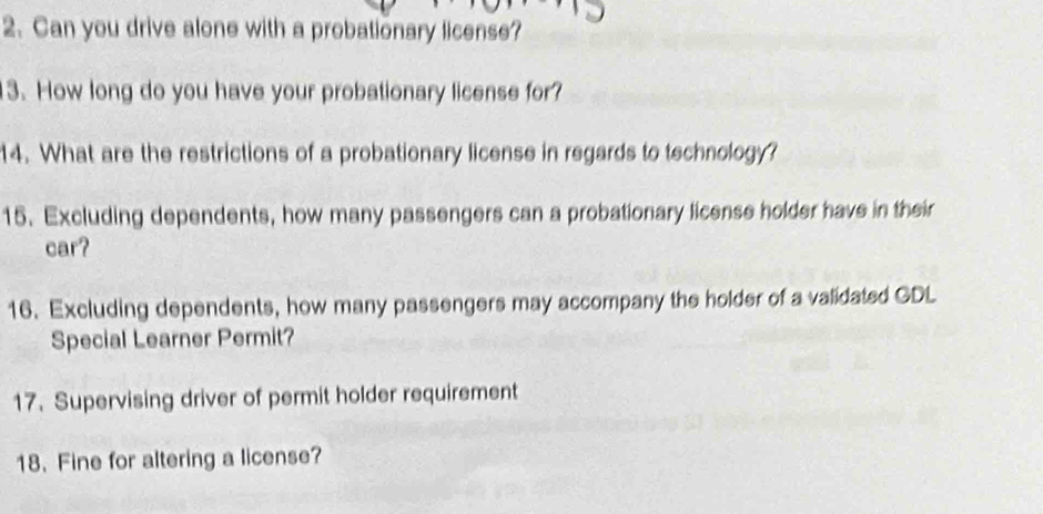 Can you drive alone with a probationary license? 
3. How long do you have your probationary license for? 
14. What are the restrictions of a probationary license in regards to technology? 
15. Excluding dependents, how many passengers can a probationary license holder have in their 
car? 
16. Excluding dependents, how many passengers may accompany the holder of a validated GDL 
Special Learner Permit? 
17. Supervising driver of permit holder requirement 
18. Fine for altering a license?