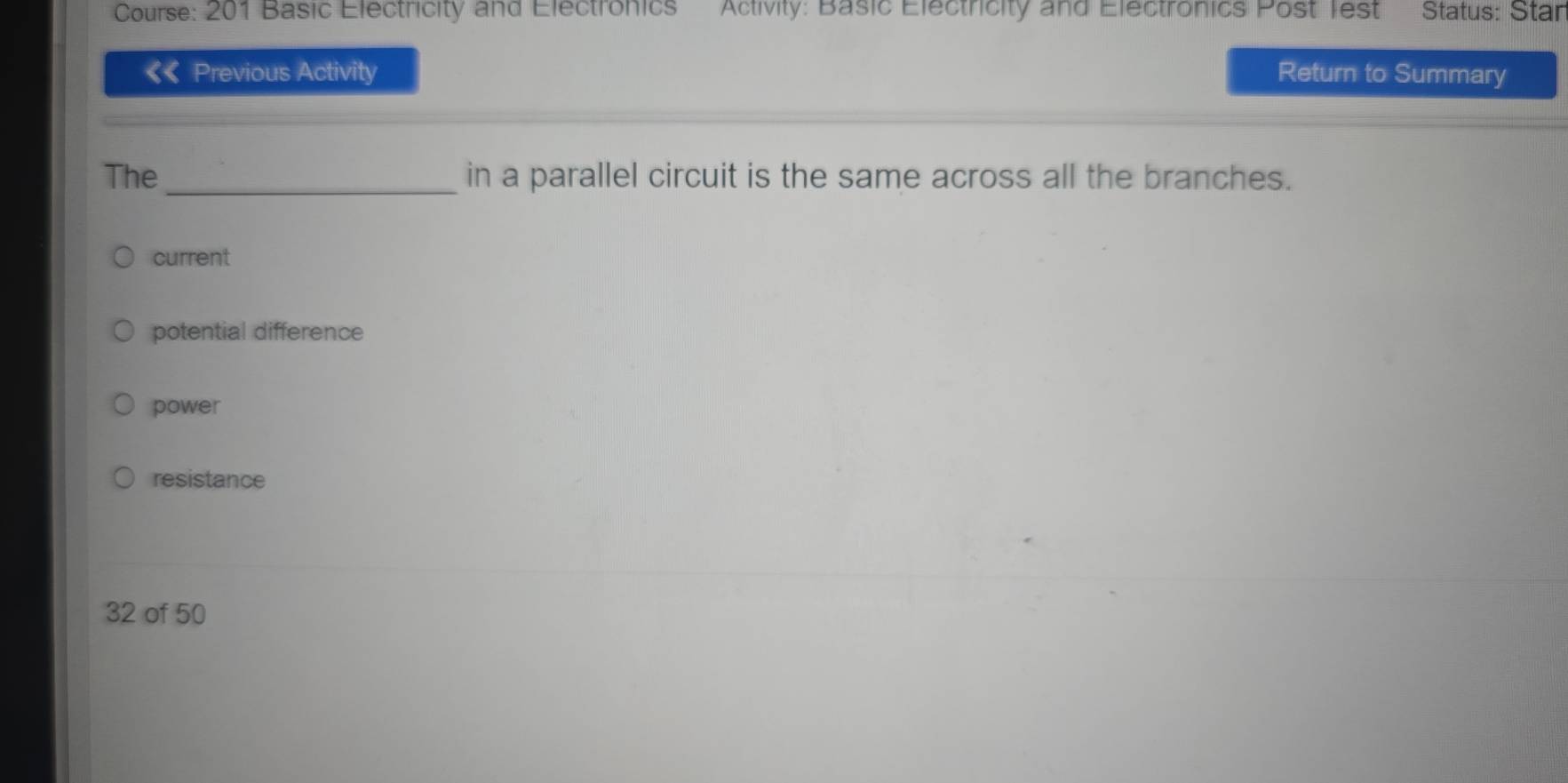 Course: 201 Basic Electricity and Electronics Activity: Basic Electricity and Electronics Post Test Status: Stan
《《 Previous Activity Return to Summary
The _in a parallel circuit is the same across all the branches.
current
potential difference
power
resistance
32 of 50