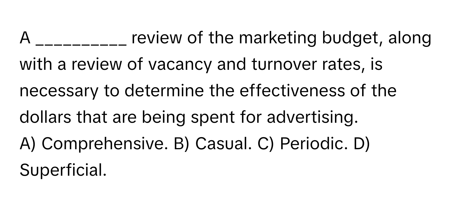 A __________ review of the marketing budget, along with a review of vacancy and turnover rates, is necessary to determine the effectiveness of the dollars that are being spent for advertising.

A) Comprehensive. B) Casual. C) Periodic. D) Superficial.